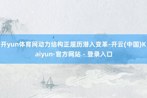开yun体育网动力结构正履历潜入变革-开云(中国)Kaiyun·官方网站 - 登录入口