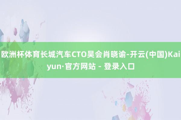 欧洲杯体育长城汽车CTO吴会肖晓谕-开云(中国)Kaiyun·官方网站 - 登录入口