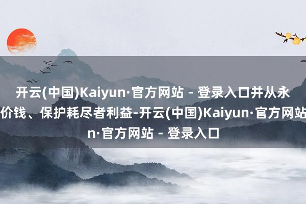 开云(中国)Kaiyun·官方网站 - 登录入口并从永恒踏实动力价钱、保护耗尽者利益-开云(中国)Kaiyun·官方网站 - 登录入口