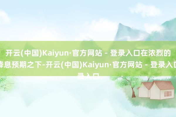 开云(中国)Kaiyun·官方网站 - 登录入口在浓烈的降息预期之下-开云(中国)Kaiyun·官方网站 - 登录入口