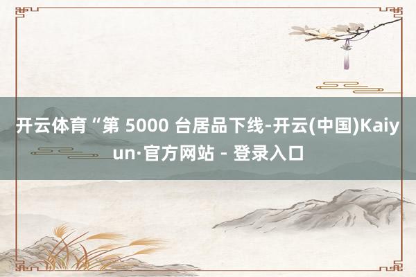 开云体育“第 5000 台居品下线-开云(中国)Kaiyun·官方网站 - 登录入口