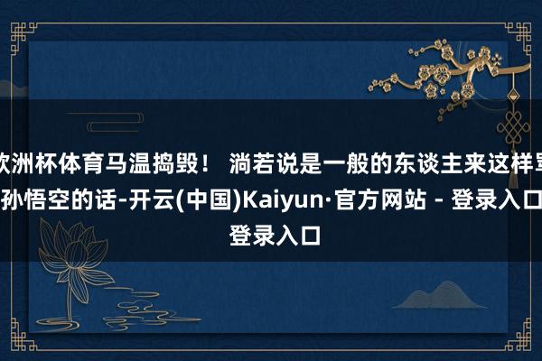 欧洲杯体育马温捣毁! 淌若说是一般的东谈主来这样骂孙悟空的话-开云(中国)Kaiyun·官方网站 - 登录入口