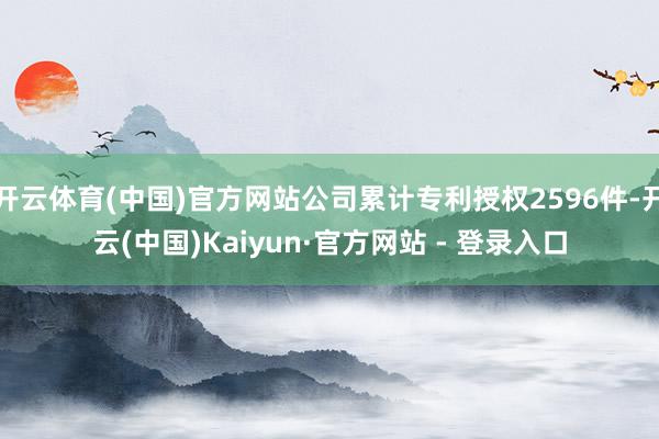 开云体育(中国)官方网站公司累计专利授权2596件-开云(中国)Kaiyun·官方网站 - 登录入口