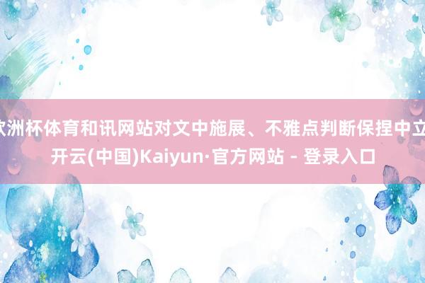 欧洲杯体育和讯网站对文中施展、不雅点判断保捏中立-开云(中国)Kaiyun·官方网站 - 登录入口