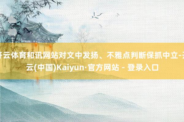 开云体育和讯网站对文中发扬、不雅点判断保抓中立-开云(中国)Kaiyun·官方网站 - 登录入口