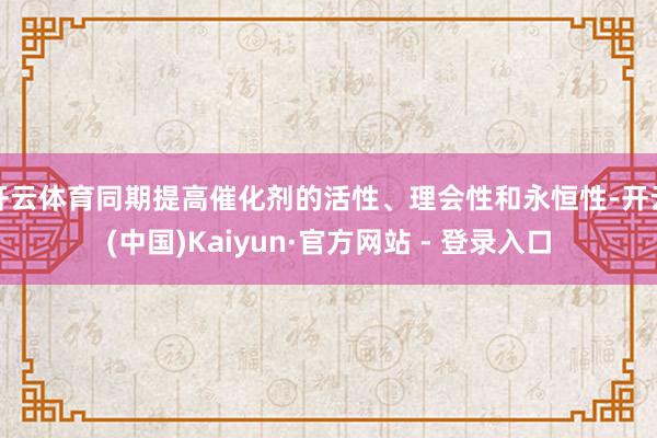 开云体育同期提高催化剂的活性、理会性和永恒性-开云(中国)Kaiyun·官方网站 - 登录入口