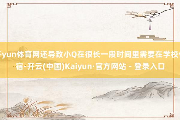 开yun体育网还导致小Q在很长一段时间里需要在学校住宿-开云(中国)Kaiyun·官方网站 - 登录入口