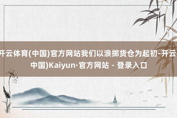 开云体育(中国)官方网站我们以浪掷货仓为起初-开云(中国)Kaiyun·官方网站 - 登录入口
