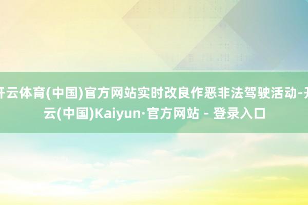 开云体育(中国)官方网站实时改良作恶非法驾驶活动-开云(中国)Kaiyun·官方网站 - 登录入口