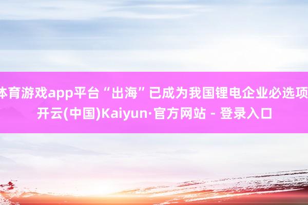 体育游戏app平台“出海”已成为我国锂电企业必选项-开云(中国)Kaiyun·官方网站 - 登录入口