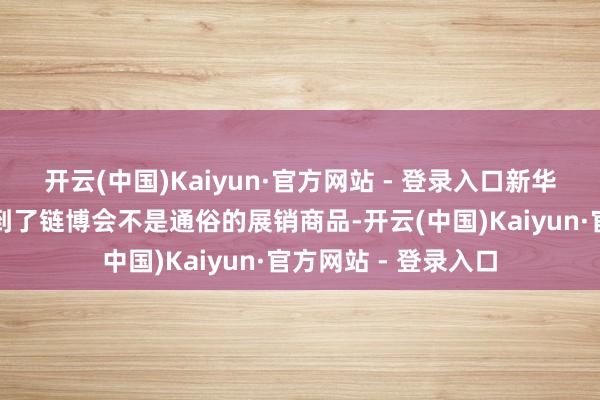 开云(中国)Kaiyun·官方网站 - 登录入口新华社记者在现场感受到了链博会不是通俗的展销商品-开云(中国)Kaiyun·官方网站 - 登录入口