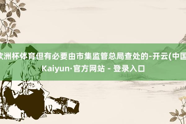 欧洲杯体育但有必要由市集监管总局查处的-开云(中国)Kaiyun·官方网站 - 登录入口