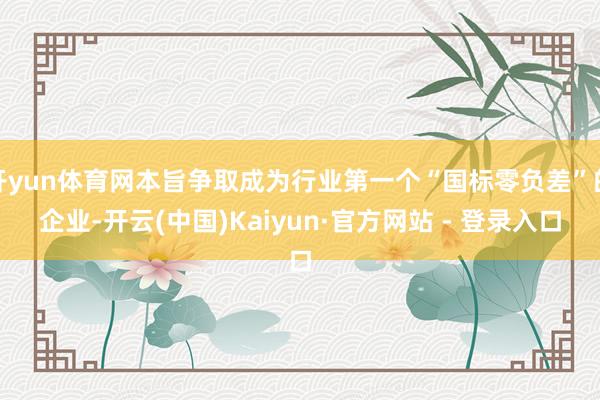 开yun体育网本旨争取成为行业第一个“国标零负差”的企业-开云(中国)Kaiyun·官方网站 - 登录入口