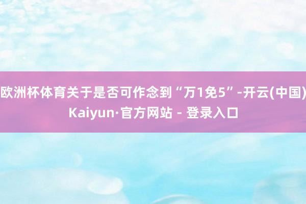 欧洲杯体育关于是否可作念到“万1免5”-开云(中国)Kaiyun·官方网站 - 登录入口