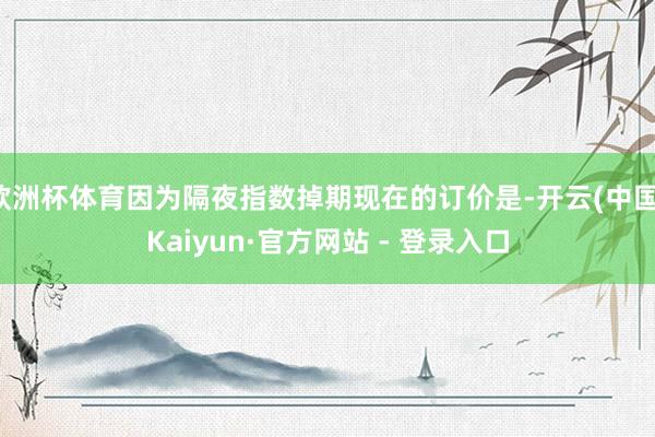 欧洲杯体育因为隔夜指数掉期现在的订价是-开云(中国)Kaiyun·官方网站 - 登录入口