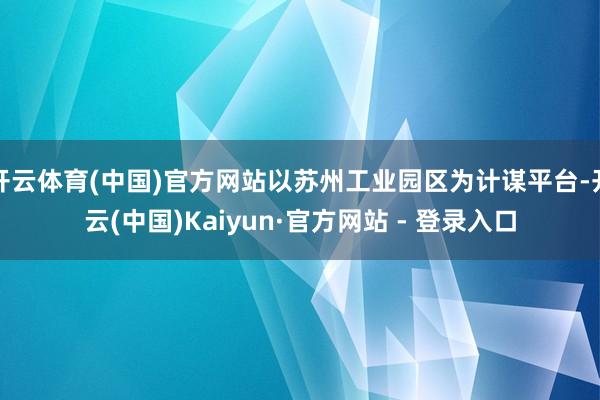 开云体育(中国)官方网站以苏州工业园区为计谋平台-开云(中国)Kaiyun·官方网站 - 登录入口