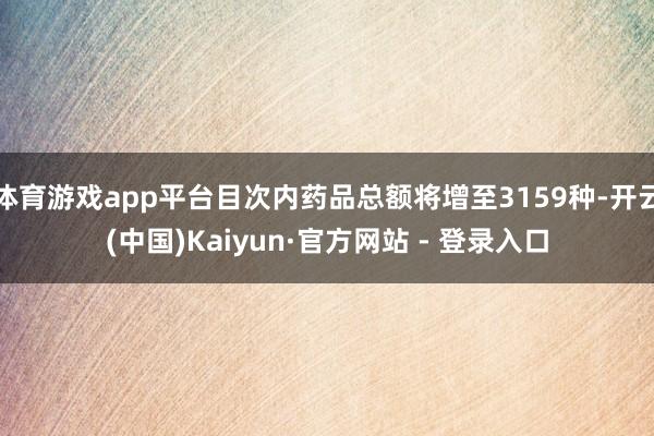 体育游戏app平台目次内药品总额将增至3159种-开云(中国)Kaiyun·官方网站 - 登录入口