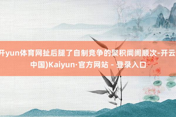 开yun体育网扯后腿了自制竞争的聚积阛阓顺次-开云(中国)Kaiyun·官方网站 - 登录入口
