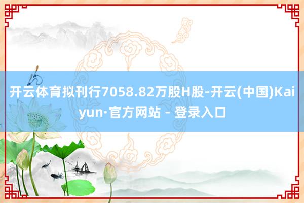 开云体育拟刊行7058.82万股H股-开云(中国)Kaiyun·官方网站 - 登录入口
