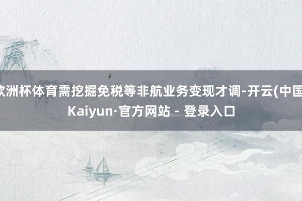 欧洲杯体育需挖掘免税等非航业务变现才调-开云(中国)Kaiyun·官方网站 - 登录入口