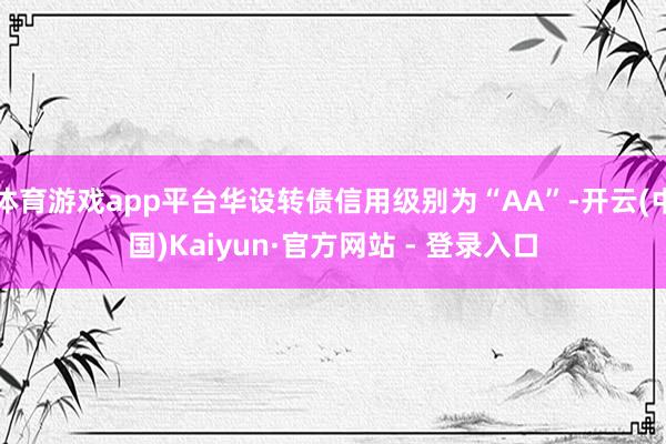 体育游戏app平台华设转债信用级别为“AA”-开云(中国)Kaiyun·官方网站 - 登录入口