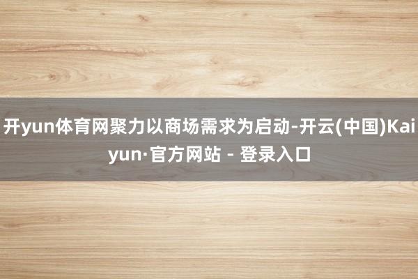 开yun体育网聚力以商场需求为启动-开云(中国)Kaiyun·官方网站 - 登录入口