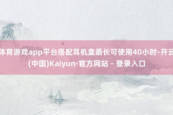体育游戏app平台搭配耳机盒最长可使用40小时-开云(中国)Kaiyun·官方网站 - 登录入口