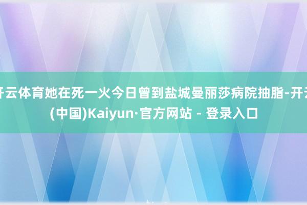 开云体育她在死一火今日曾到盐城曼丽莎病院抽脂-开云(中国)Kaiyun·官方网站 - 登录入口