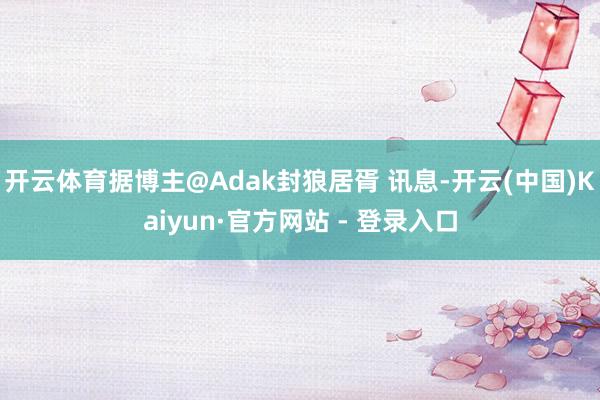 开云体育据博主@Adak封狼居胥 讯息-开云(中国)Kaiyun·官方网站 - 登录入口