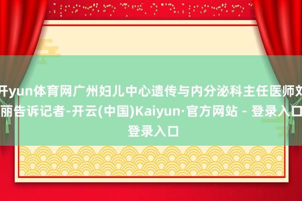 开yun体育网广州妇儿中心遗传与内分泌科主任医师刘丽告诉记者-开云(中国)Kaiyun·官方网站 - 登录入口