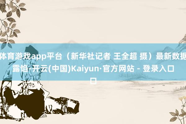 体育游戏app平台（新华社记者 王全超 摄）最新数据露馅-开云(中国)Kaiyun·官方网站 - 登录入口