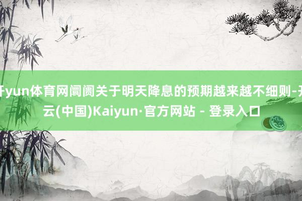 开yun体育网阛阓关于明天降息的预期越来越不细则-开云(中国)Kaiyun·官方网站 - 登录入口