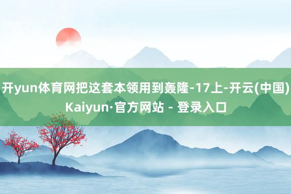 开yun体育网把这套本领用到轰隆-17上-开云(中国)Kaiyun·官方网站 - 登录入口