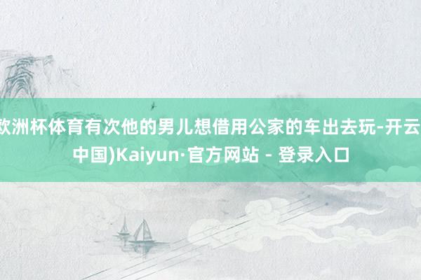 欧洲杯体育有次他的男儿想借用公家的车出去玩-开云(中国)Kaiyun·官方网站 - 登录入口