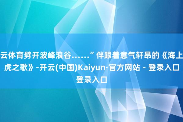 开云体育劈开波峰浪谷……”伴跟着意气轩昂的《海上猛虎之歌》-开云(中国)Kaiyun·官方网站 - 登录入口