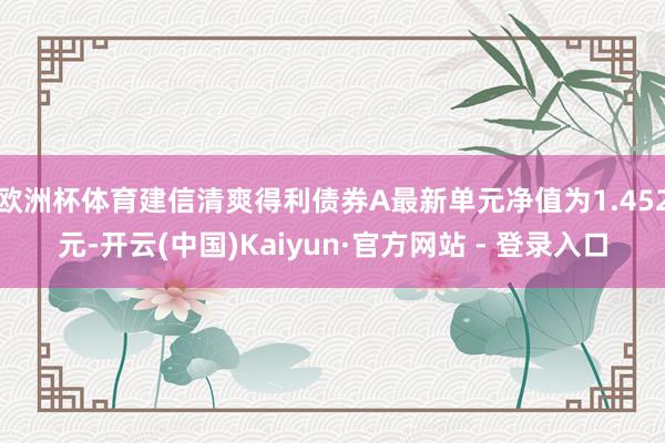 欧洲杯体育建信清爽得利债券A最新单元净值为1.452元-开云(中国)Kaiyun·官方网站 - 登录入口