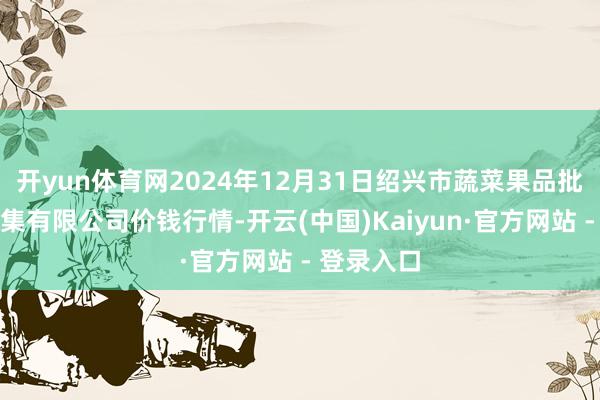 开yun体育网2024年12月31日绍兴市蔬菜果品批发交游市集有限公司价钱行情-开云(中国)Kaiyun·官方网站 - 登录入口