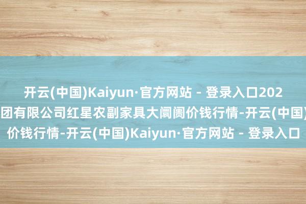 开云(中国)Kaiyun·官方网站 - 登录入口2024年12月31日红星实业集团有限公司红星农副家具大阛阓价钱行情-开云(中国)Kaiyun·官方网站 - 登录入口