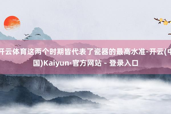 开云体育这两个时期皆代表了瓷器的最高水准-开云(中国)Kaiyun·官方网站 - 登录入口