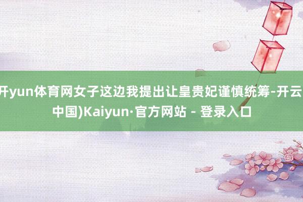 开yun体育网女子这边我提出让皇贵妃谨慎统筹-开云(中国)Kaiyun·官方网站 - 登录入口