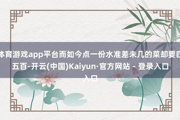 体育游戏app平台而如今点一份水准差未几的菜却要四五百-开云(中国)Kaiyun·官方网站 - 登录入口