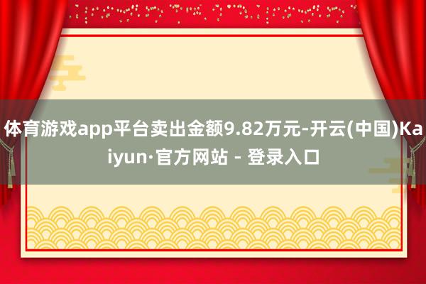体育游戏app平台卖出金额9.82万元-开云(中国)Kaiyun·官方网站 - 登录入口