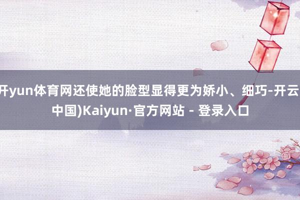 开yun体育网还使她的脸型显得更为娇小、细巧-开云(中国)Kaiyun·官方网站 - 登录入口