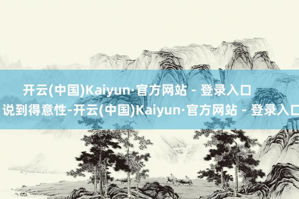 开云(中国)Kaiyun·官方网站 - 登录入口 说到得意性-开云(中国)Kaiyun·官方网站 - 登录入口