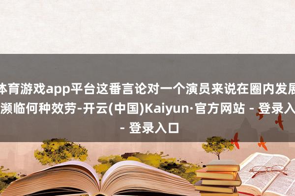 体育游戏app平台这番言论对一个演员来说在圈内发展将濒临何种效劳-开云(中国)Kaiyun·官方网站 - 登录入口