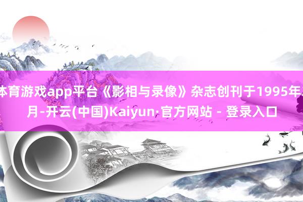 体育游戏app平台《影相与录像》杂志创刊于1995年2月-开云(中国)Kaiyun·官方网站 - 登录入口