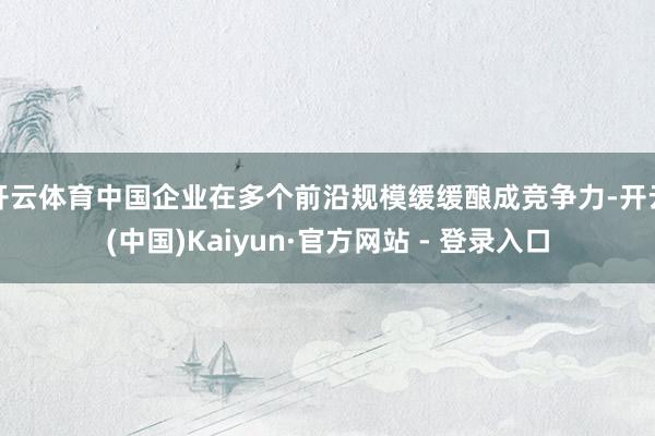 开云体育中国企业在多个前沿规模缓缓酿成竞争力-开云(中国)Kaiyun·官方网站 - 登录入口