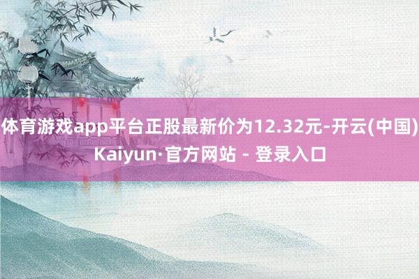 体育游戏app平台正股最新价为12.32元-开云(中国)Kaiyun·官方网站 - 登录入口