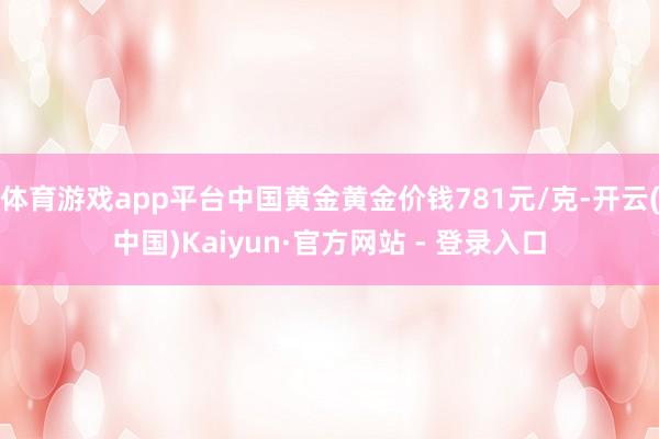 体育游戏app平台中国黄金黄金价钱781元/克-开云(中国)Kaiyun·官方网站 - 登录入口