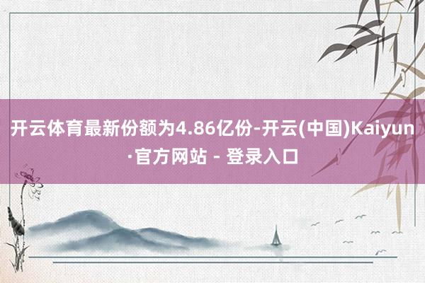 开云体育最新份额为4.86亿份-开云(中国)Kaiyun·官方网站 - 登录入口